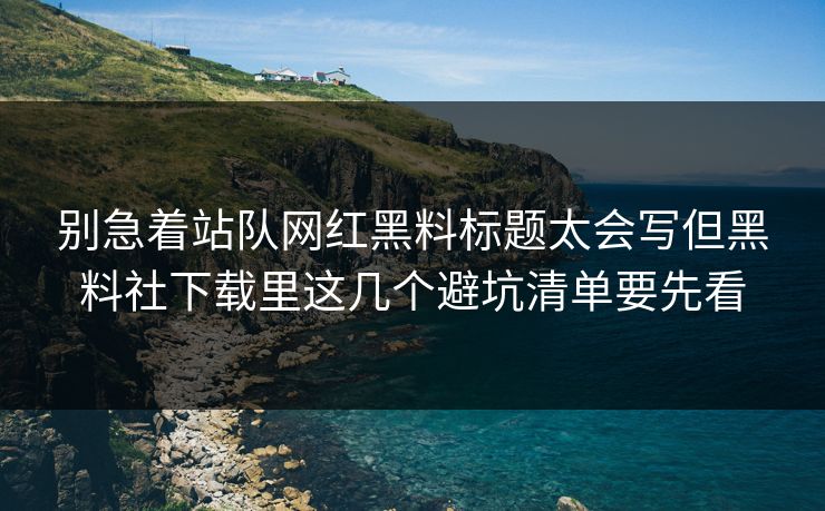 别急着站队网红黑料标题太会写但黑料社下载里这几个避坑清单要先看