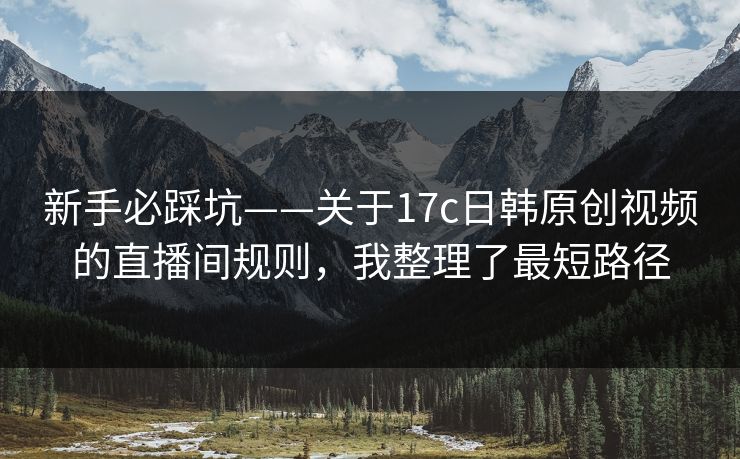 新手必踩坑——关于17c日韩原创视频的直播间规则，我整理了最短路径