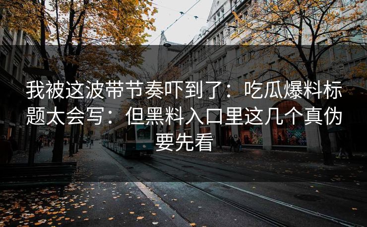 我被这波带节奏吓到了：吃瓜爆料标题太会写：但黑料入口里这几个真伪要先看