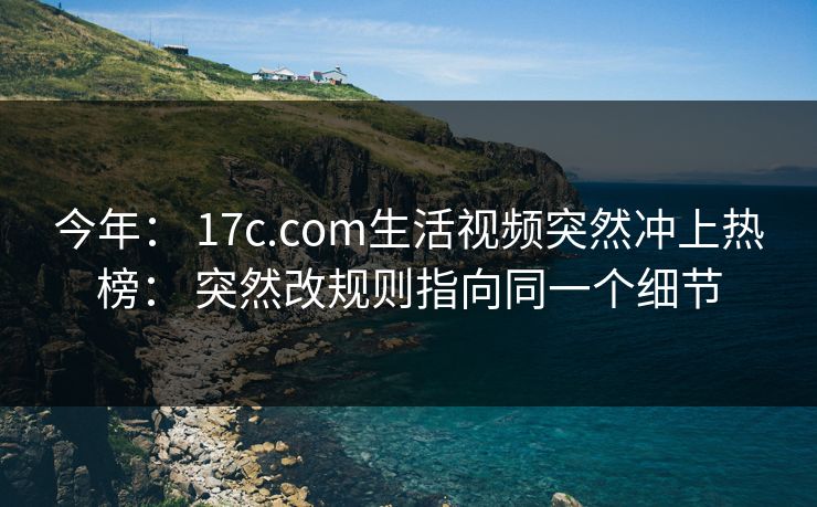 今年： 17c.com生活视频突然冲上热榜： 突然改规则指向同一个细节