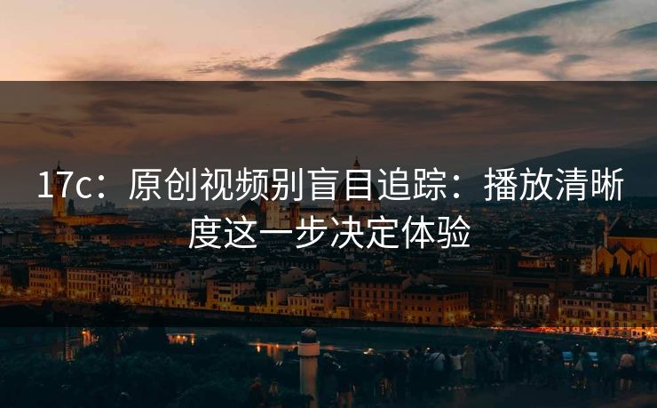 17c：原创视频别盲目追踪：播放清晰度这一步决定体验