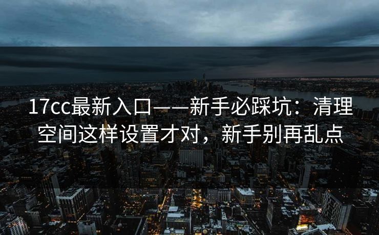 17cc最新入口——新手必踩坑：清理空间这样设置才对，新手别再乱点