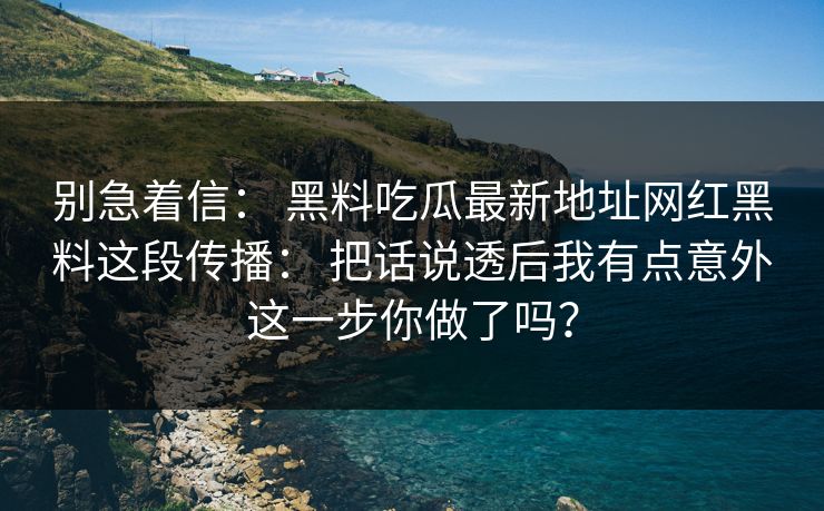 别急着信: 黑料吃瓜最新地址网红黑料这段传播: 把话说透后我有点意外这一步你做了吗? 别急着信: 黑料吃瓜最新地址网红黑料这段传播: 把话说透后我有点意外这一步你做了吗?