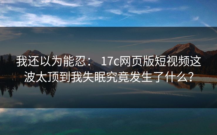 我还以为能忍: 17c网页版短视频这波太顶到我失眠究竟发生了什么? 我还以为能忍: 17c网页版短视频这波太顶到我失眠究竟发生了什么?
