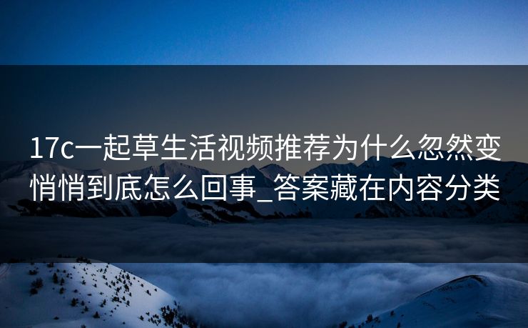 17c一起草生活视频推荐为什么忽然变悄悄到底怎么回事_答案藏在内容分类