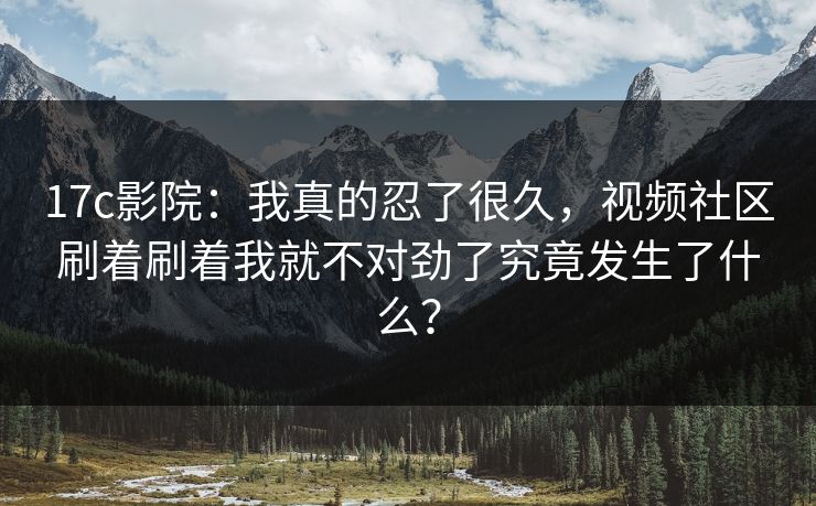 17c影院：我真的忍了很久，视频社区刷着刷着我就不对劲了究竟发生了什么？