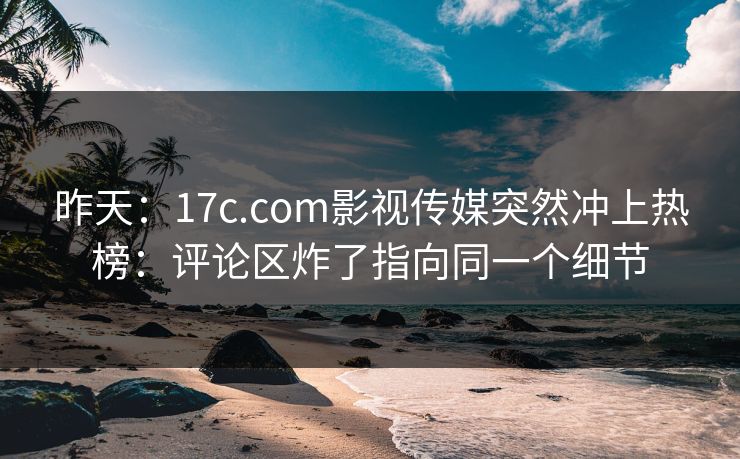 昨天：17c.com影视传媒突然冲上热榜：评论区炸了指向同一个细节