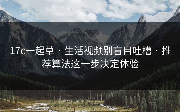 17c一起草 · 生活视频别盲目吐槽 · 推荐算法这一步决定体验