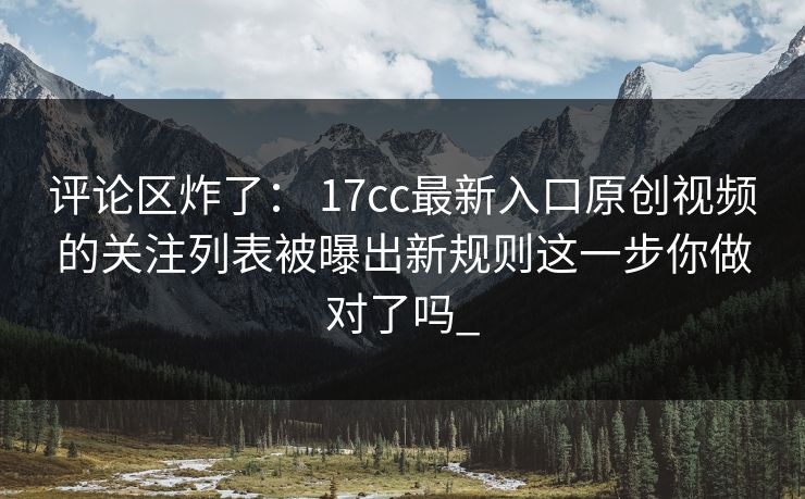 评论区炸了： 17cc最新入口原创视频的关注列表被曝出新规则这一步你做对了吗_