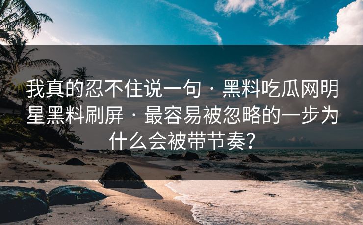 我真的忍不住说一句 · 黑料吃瓜网明星黑料刷屏 · 最容易被忽略的一步为什么会被带节奏？
