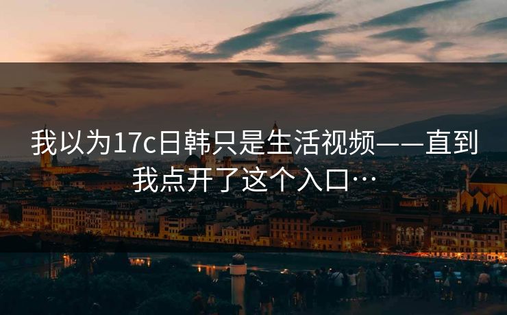 我以为17c日韩只是生活视频——直到我点开了这个入口…
