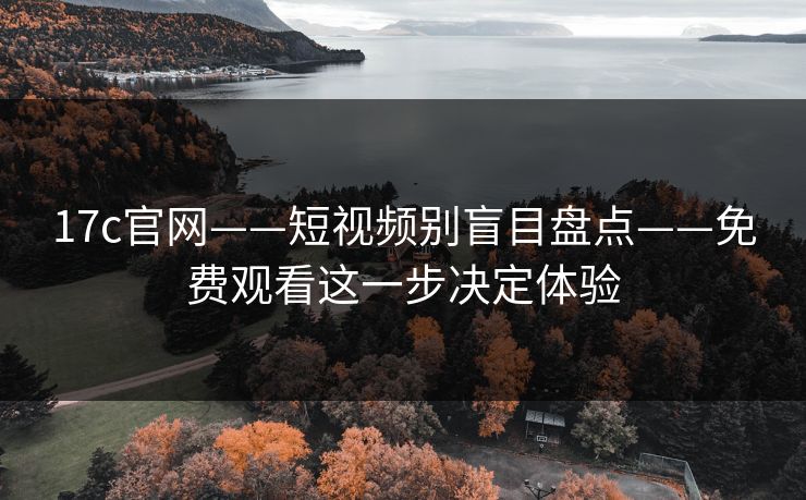17c官网——短视频别盲目盘点——免费观看这一步决定体验