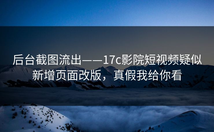 后台截图流出——17c影院短视频疑似新增页面改版，真假我给你看