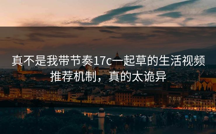 真不是我带节奏17c一起草的生活视频推荐机制，真的太诡异