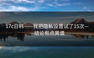 17c日韩——我把隐私设置试了15次——结论有点离谱