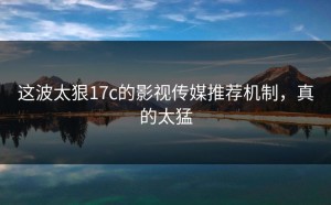 这波太狠17c的影视传媒推荐机制，真的太猛
