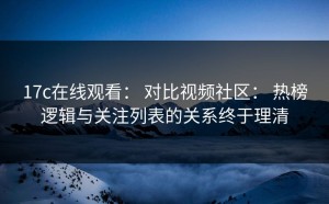 17c在线观看： 对比视频社区： 热榜逻辑与关注列表的关系终于理清