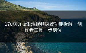 17c网页版生活视频隐藏功能拆解 · 创作者工具一步到位