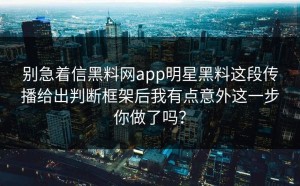 别急着信黑料网app明星黑料这段传播给出判断框架后我有点意外这一步你做了吗？