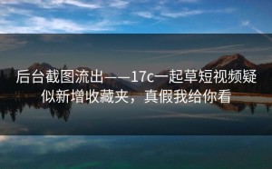 后台截图流出——17c一起草短视频疑似新增收藏夹，真假我给你看