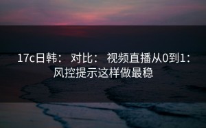 17c日韩： 对比： 视频直播从0到1：风控提示这样做最稳