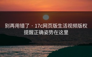别再用错了 · 17c网页版生活视频版权提醒正确姿势在这里