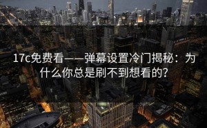17c免费看——弹幕设置冷门揭秘：为什么你总是刷不到想看的？