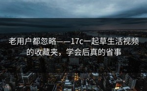 老用户都忽略——17c一起草生活视频的收藏夹，学会后真的省事