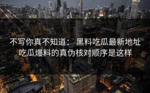 不写你真不知道： 黑料吃瓜最新地址吃瓜爆料的真伪核对顺序是这样