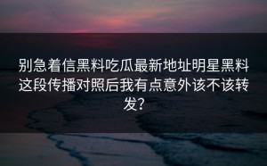 别急着信黑料吃瓜最新地址明星黑料这段传播对照后我有点意外该不该转发？