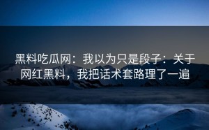 黑料吃瓜网：我以为只是段子：关于网红黑料，我把话术套路理了一遍