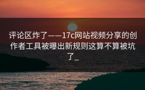 评论区炸了——17c网站视频分享的创作者工具被曝出新规则这算不算被坑了_