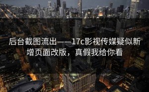 后台截图流出——17c影视传媒疑似新增页面改版，真假我给你看