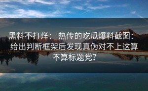 黑料不打烊： 热传的吃瓜爆料截图： 给出判断框架后发现真伪对不上这算不算标题党？