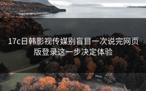 17c日韩影视传媒别盲目一次说完网页版登录这一步决定体验