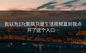 我以为17c影院只是生活视频直到我点开了这个入口…