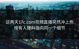 这两天17c.com视频直播突然冲上热榜有人爆料指向同一个细节