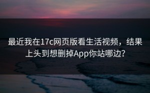 最近我在17c网页版看生活视频，结果上头到想删掉App你站哪边？