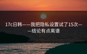 17c日韩——我把隐私设置试了15次——结论有点离谱