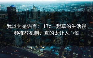 我以为是谣言： 17c一起草的生活视频推荐机制，真的太让人心慌