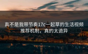 真不是我带节奏17c一起草的生活视频推荐机制，真的太诡异