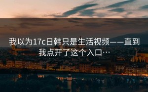 我以为17c日韩只是生活视频——直到我点开了这个入口…