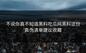 不说你真不知道黑料吃瓜网黑料这份真伪清单建议收藏
