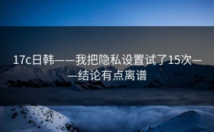 17c日韩——我把隐私设置试了15次——结论有点离谱