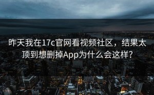 昨天我在17c官网看视频社区，结果太顶到想删掉App为什么会这样？