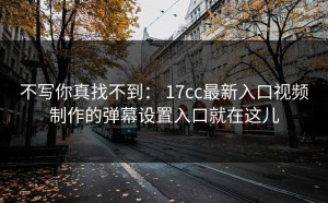 不写你真找不到： 17cc最新入口视频制作的弹幕设置入口就在这儿