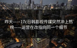 昨天——17c日韩影视传媒突然冲上热榜——运营在改指向同一个细节