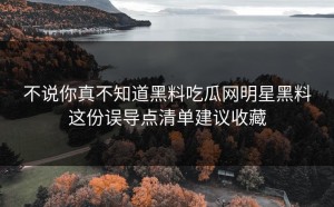 不说你真不知道黑料吃瓜网明星黑料这份误导点清单建议收藏