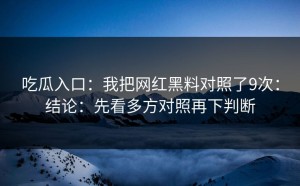 吃瓜入口：我把网红黑料对照了9次：结论：先看多方对照再下判断