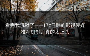 看完我沉默了——17c日韩的影视传媒推荐机制，真的太上头